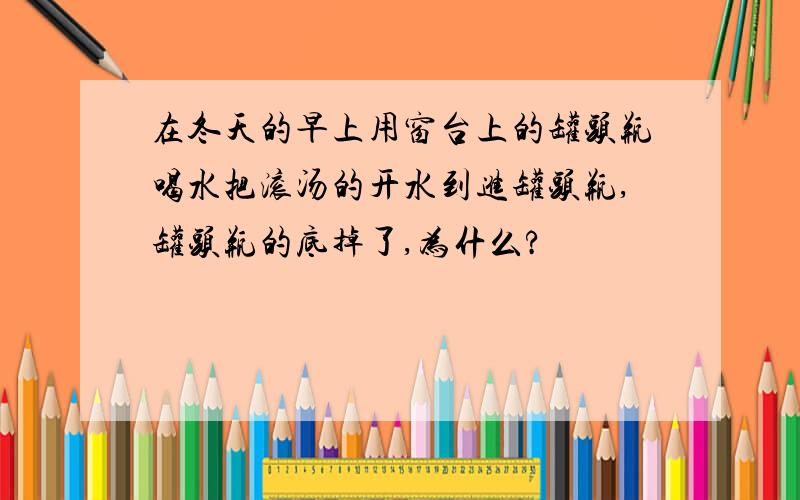 在冬天的早上用窗台上的罐头瓶喝水把滚汤的开水到进罐头瓶,罐头瓶的底掉了,为什么?