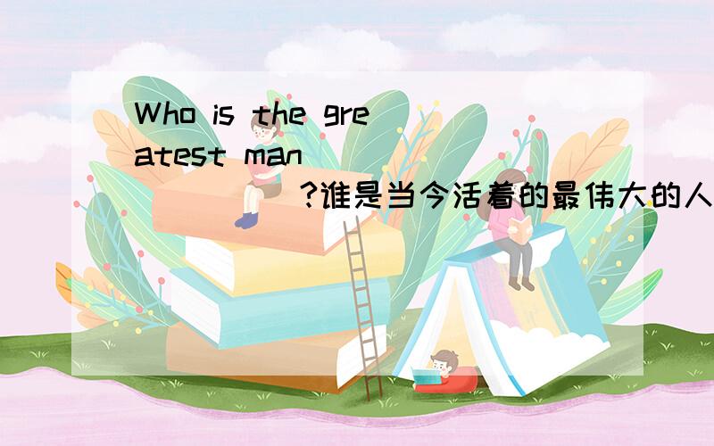 Who is the greatest man _________?谁是当今活着的最伟大的人?