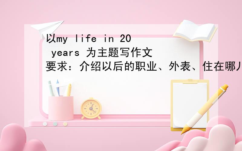 以my life in 20 years 为主题写作文 要求：介绍以后的职业、外表、住在哪儿、喜欢做的哪一些事