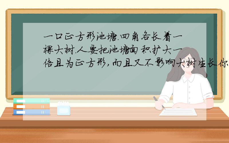 一口正方形池塘.四角各长着一棵大树.人要把池塘面积扩大一倍且为正方形,而且又不影响大树生长你说可能吗?如果可能,请画出扩