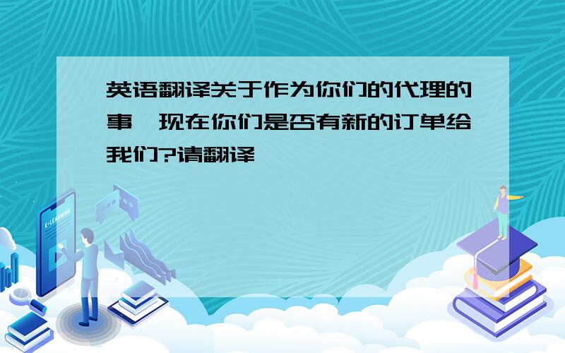 英语翻译关于作为你们的代理的事,现在你们是否有新的订单给我们?请翻译,