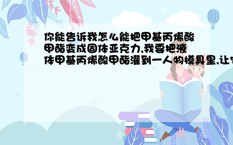 你能告诉我怎么能把甲基丙烯酸甲酯变成固体亚克力,我要把液体甲基丙烯酸甲酯灌到一人物模具里,让它固化后变成透明的固体亚克力