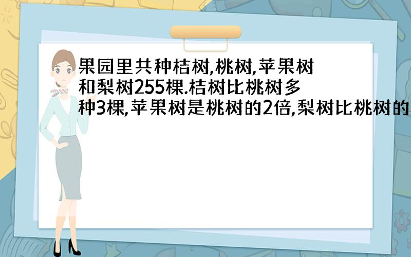 果园里共种桔树,桃树,苹果树和梨树255棵.桔树比桃树多种3棵,苹果树是桃树的2倍,梨树比桃树的2倍少18棵.