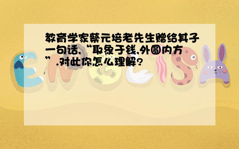 教育学家蔡元培老先生赠给其子一句话,“取象于钱,外圆内方”.对此你怎么理解?