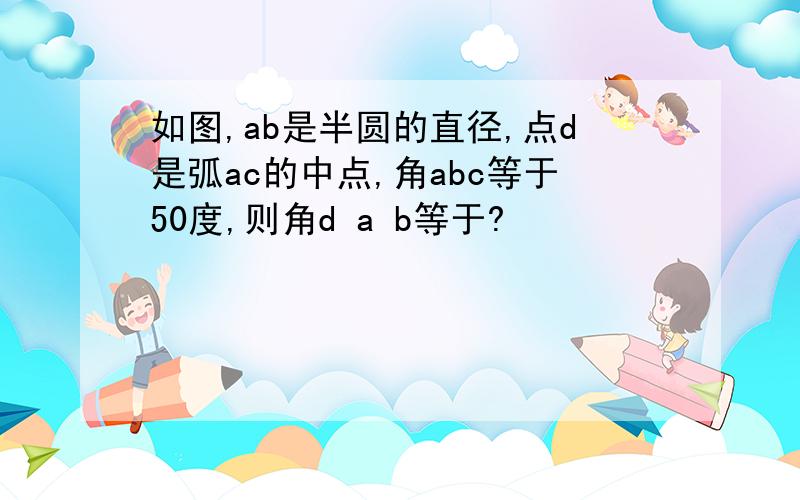 如图,ab是半圆的直径,点d是弧ac的中点,角abc等于50度,则角d a b等于?