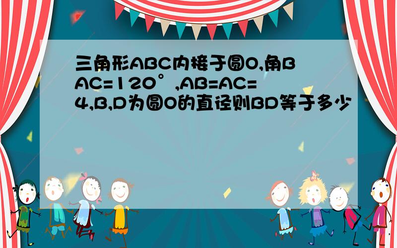 三角形ABC内接于圆O,角BAC=120°,AB=AC=4,B,D为圆O的直径则BD等于多少