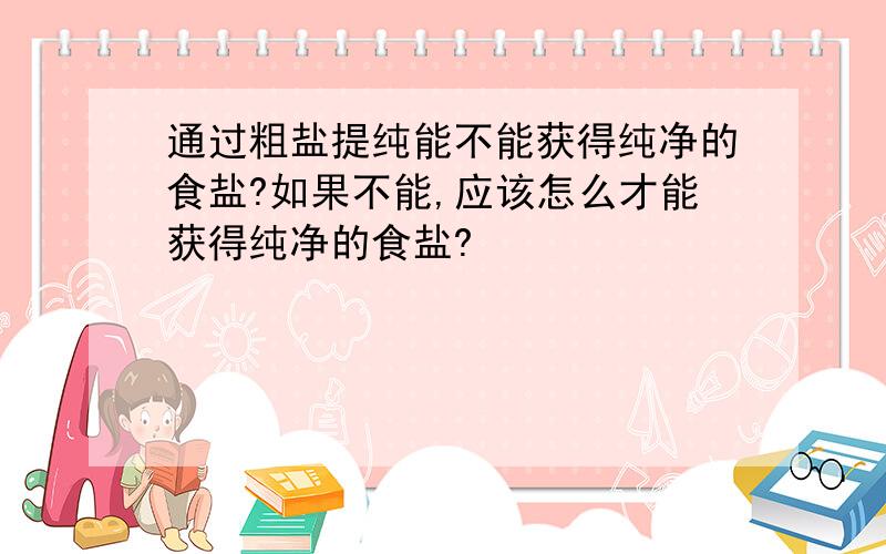 通过粗盐提纯能不能获得纯净的食盐?如果不能,应该怎么才能获得纯净的食盐?