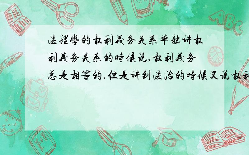 法理学的权利义务关系单独讲权利义务关系的时候说,权利义务总是相等的.但是讲到法治的时候又说权利是主导,那么在法治里权利减