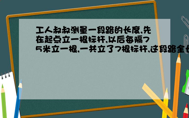 工人叔叔测量一段路的长度,先在起点立一根标杆,以后每隔75米立一根,一共立了7根标杆,这段路全长多少米