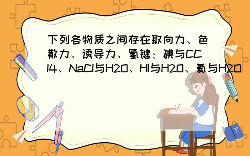 下列各物质之间存在取向力、色散力、诱导力、氢键：碘与CCI4、NaCI与H2O、HI与H2O、氦与H2O