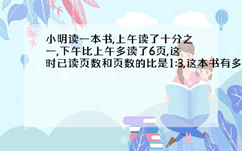 小明读一本书,上午读了十分之一,下午比上午多读了6页,这时已读页数和页数的比是1:3,这本书有多少页?