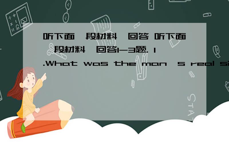 听下面一段材料,回答 听下面一段材料,回答1-3题. 1.What was the man's real situati