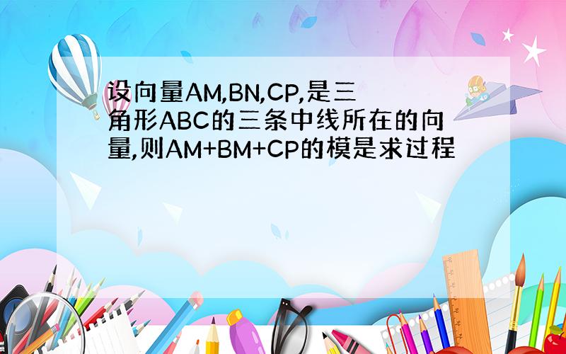 设向量AM,BN,CP,是三角形ABC的三条中线所在的向量,则AM+BM+CP的模是求过程