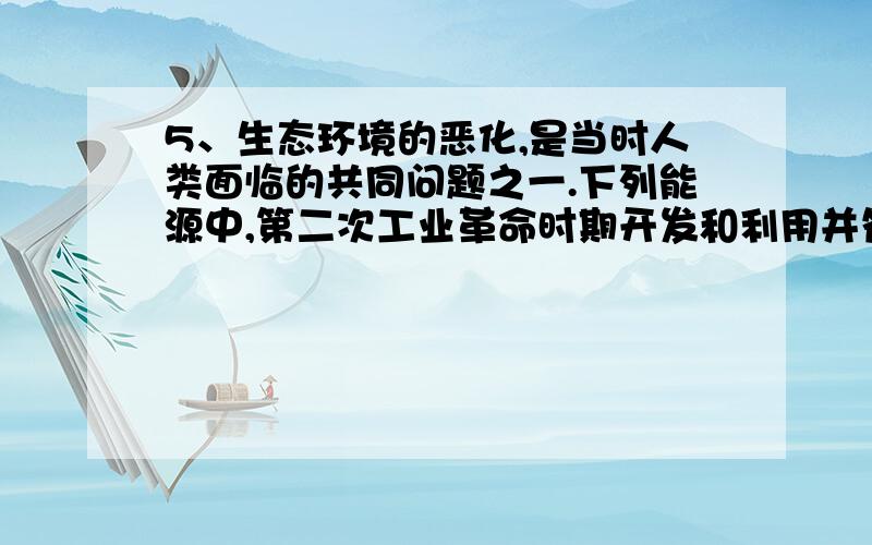 5、生态环境的恶化,是当时人类面临的共同问题之一.下列能源中,第二次工业革命时期开发和利用并符合环保标准的是 A、煤炭