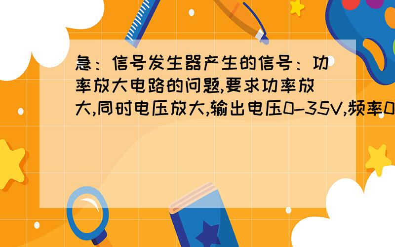 急：信号发生器产生的信号：功率放大电路的问题,要求功率放大,同时电压放大,输出电压0-35V,频率0-20KH