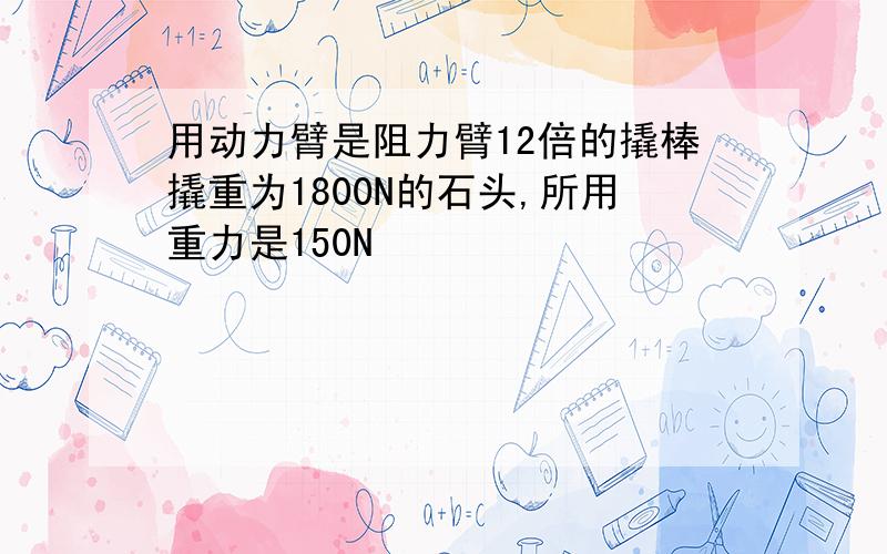 用动力臂是阻力臂12倍的撬棒撬重为1800N的石头,所用重力是150N