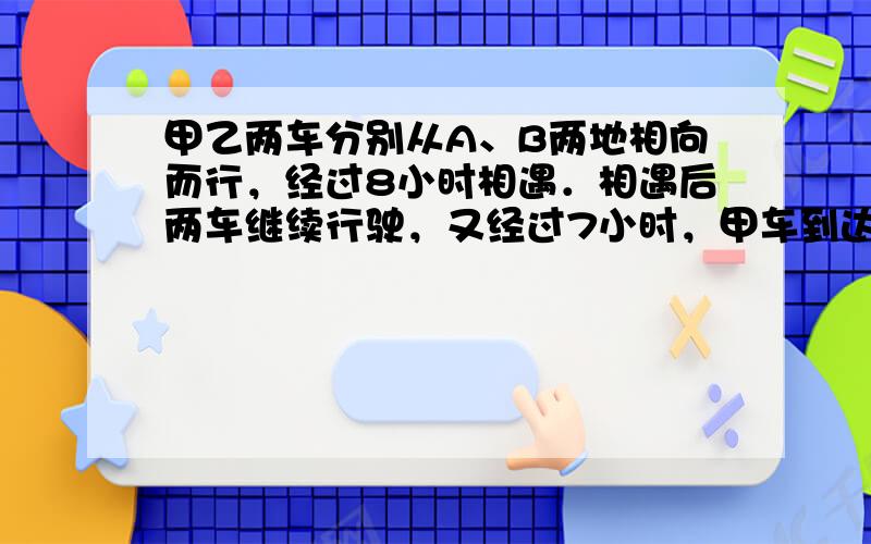 甲乙两车分别从A、B两地相向而行，经过8小时相遇．相遇后两车继续行驶，又经过7小时，甲车到达B地，乙车离A地还有70千米