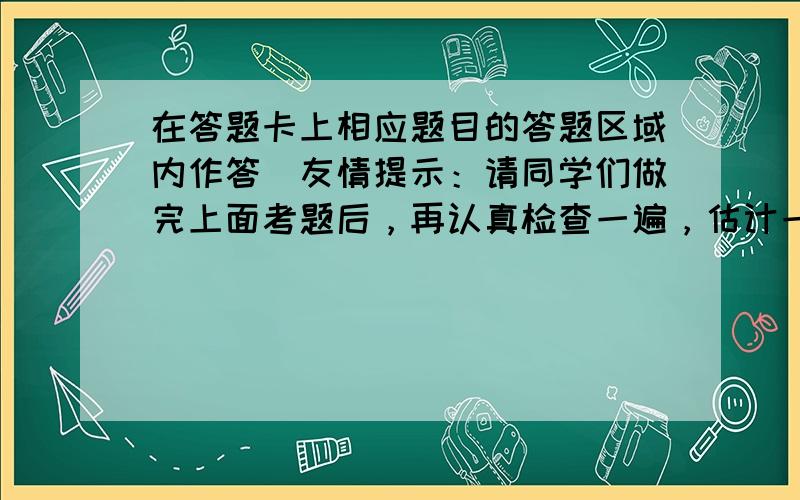 在答题卡上相应题目的答题区域内作答．友情提示：请同学们做完上面考题后，再认真检查一遍，估计一下你的得分情况．如果你全卷得