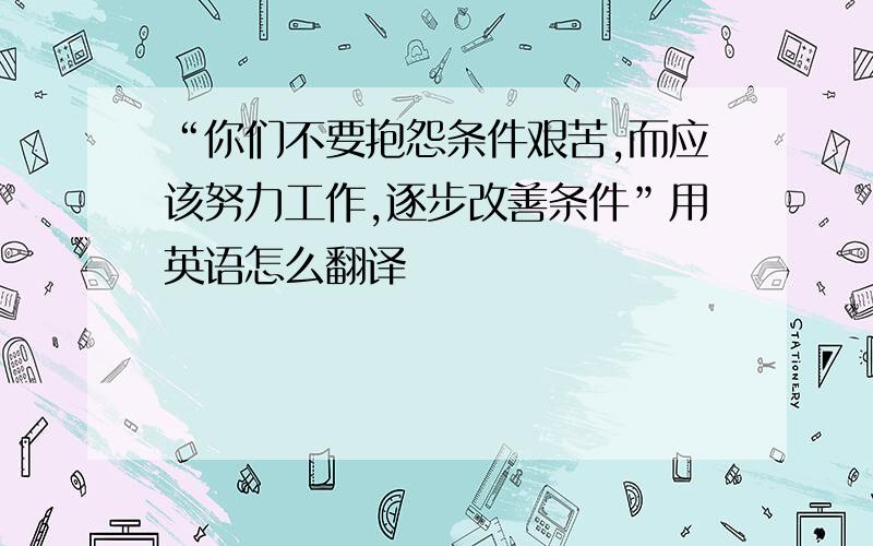 “你们不要抱怨条件艰苦,而应该努力工作,逐步改善条件”用英语怎么翻译