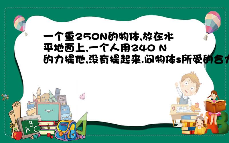 一个重250N的物体,放在水平地面上,一个人用240 N的力提他,没有提起来.问物体s所受的合力是多少