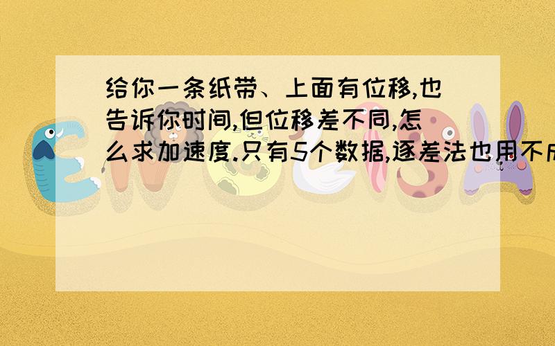 给你一条纸带、上面有位移,也告诉你时间,但位移差不同,怎么求加速度.只有5个数据,逐差法也用不成、