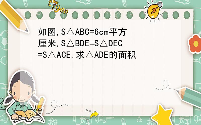 如图,S△ABC=6cm平方厘米,S△BDE=S△DEC=S△ACE,求△ADE的面积