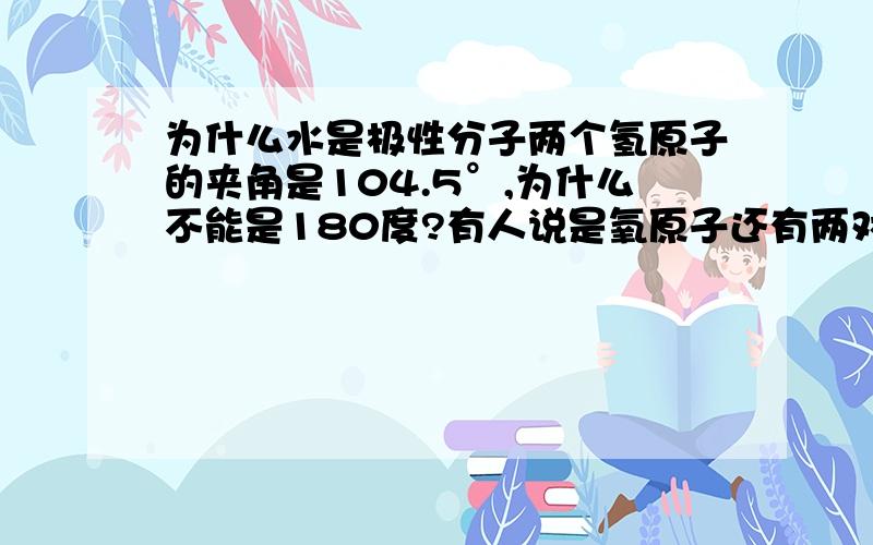 为什么水是极性分子两个氢原子的夹角是104.5°,为什么不能是180度?有人说是氧原子还有两对孤对电子未成键,那为什么不