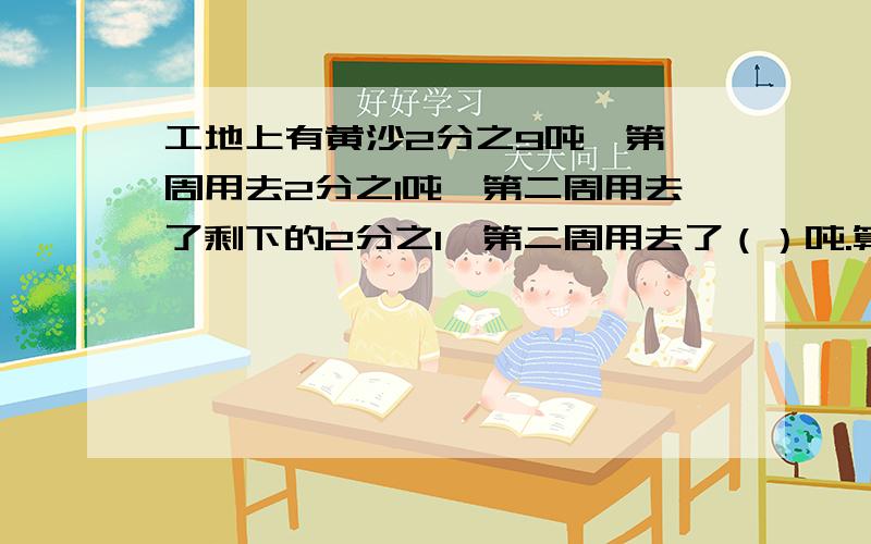 工地上有黄沙2分之9吨,第一周用去2分之1吨,第二周用去了剩下的2分之1,第二周用去了（）吨.算式