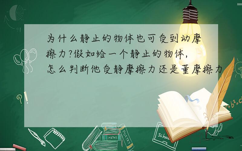 为什么静止的物体也可受到动摩擦力?假如给一个静止的物体,怎么判断他受静摩擦力还是董摩擦力