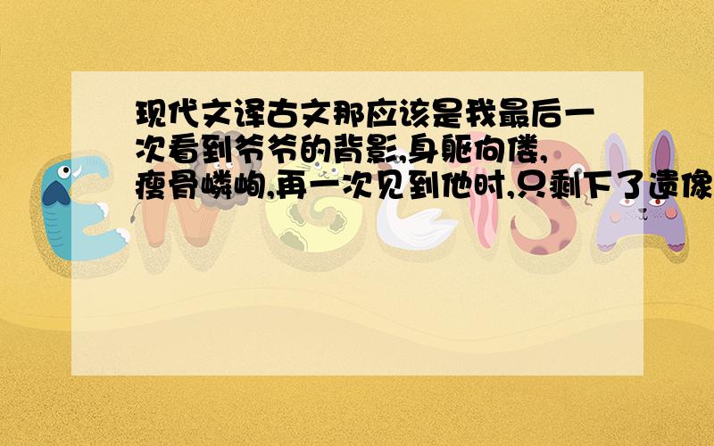 现代文译古文那应该是我最后一次看到爷爷的背影,身躯佝偻,瘦骨嶙峋,再一次见到他时,只剩下了遗像和孤零零地坟丘了.