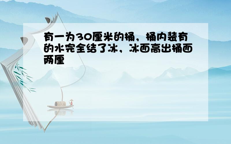 有一为30厘米的桶，桶内装有的水完全结了冰，冰面高出桶面两厘