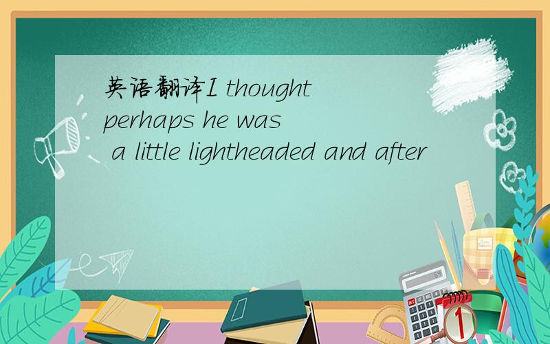 英语翻译I thought perhaps he was a little lightheaded and after