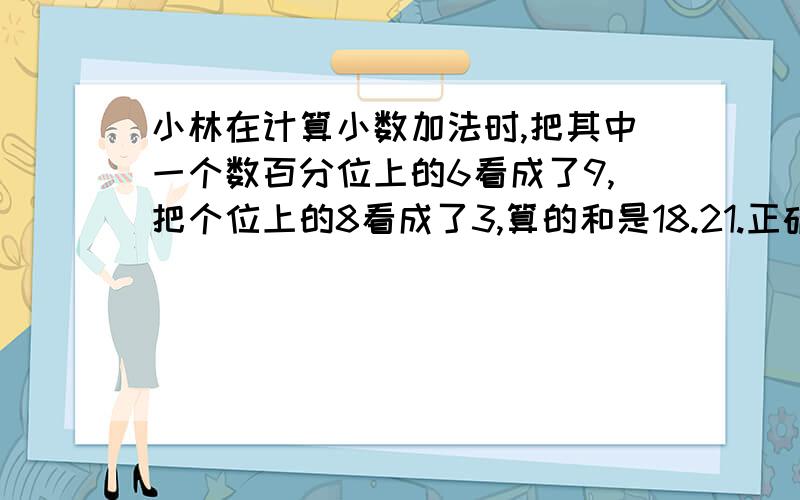 小林在计算小数加法时,把其中一个数百分位上的6看成了9,把个位上的8看成了3,算的和是18.21.正确的答案是多少