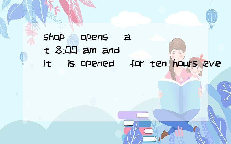 shop (opens) at 8:00 am and it (is opened) for ten hours eve