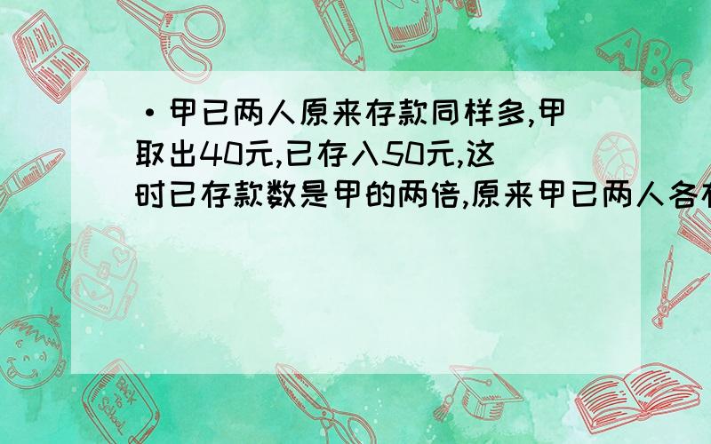 ·甲已两人原来存款同样多,甲取出40元,已存入50元,这时已存款数是甲的两倍,原来甲已两人各存款多少元