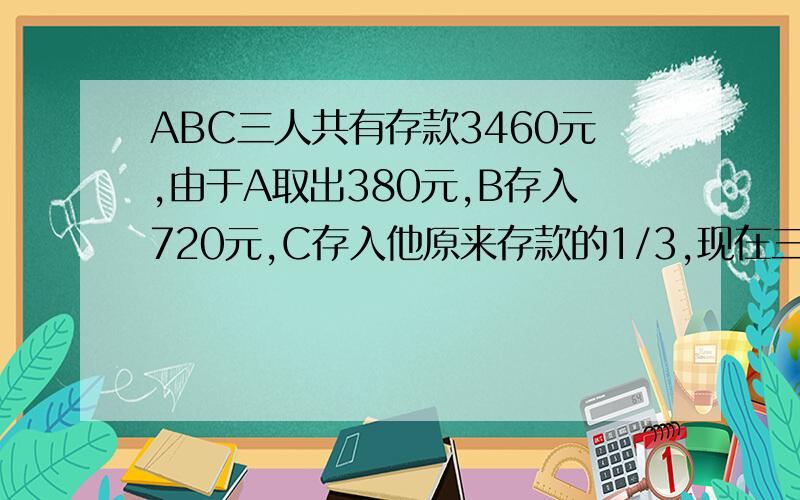 ABC三人共有存款3460元,由于A取出380元,B存入720元,C存入他原来存款的1/3,现在三人存款比是5：3：2.