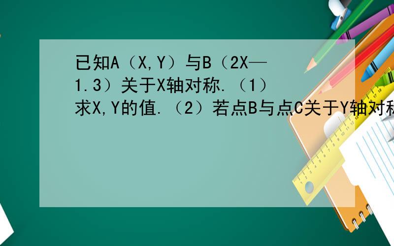 已知A（X,Y）与B（2X—1.3）关于X轴对称.（1）求X,Y的值.（2）若点B与点C关于Y轴对称,求点C的坐标?