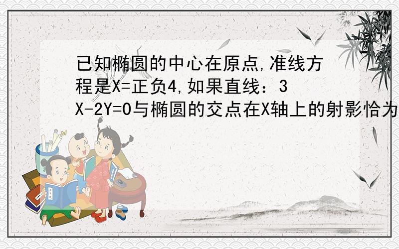 已知椭圆的中心在原点,准线方程是X=正负4,如果直线：3X-2Y=0与椭圆的交点在X轴上的射影恰为椭圆的焦点