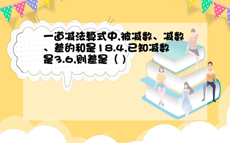 一道减法算式中,被减数、减数、差的和是18.4,已知减数是3.6,则差是（ )