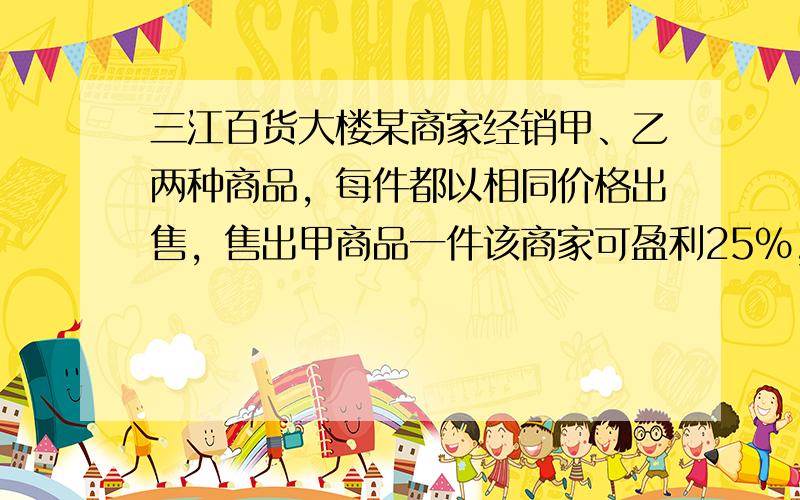 三江百货大楼某商家经销甲、乙两种商品，每件都以相同价格出售，售出甲商品一件该商家可盈利25%，售出乙商品一件该商家会亏损