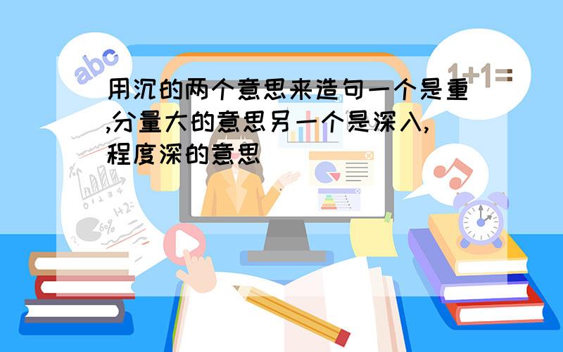 用沉的两个意思来造句一个是重,分量大的意思另一个是深入,程度深的意思