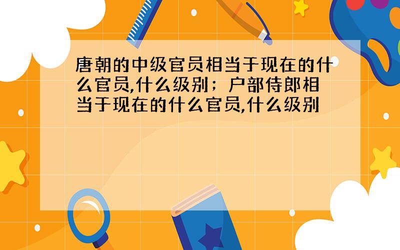 唐朝的中级官员相当于现在的什么官员,什么级别；户部侍郎相当于现在的什么官员,什么级别