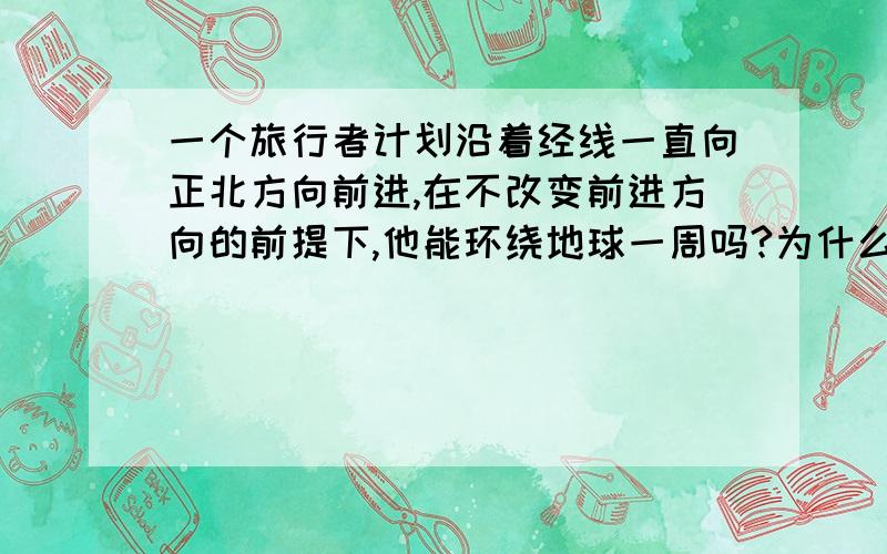 一个旅行者计划沿着经线一直向正北方向前进,在不改变前进方向的前提下,他能环绕地球一周吗?为什么?