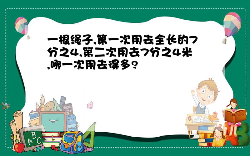 一根绳子,第一次用去全长的7分之4,第二次用去7分之4米,哪一次用去得多?