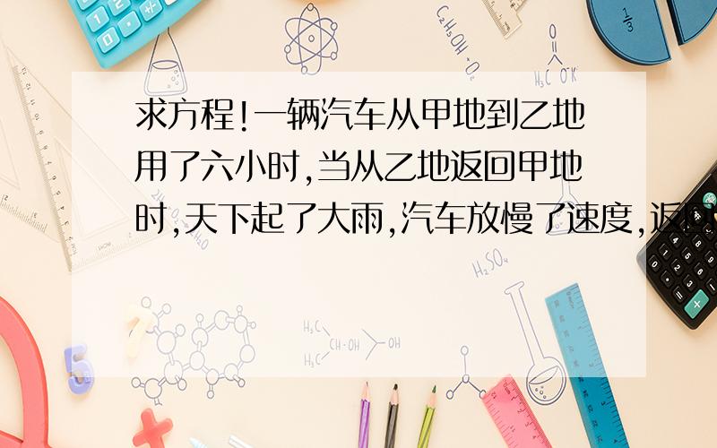 求方程!一辆汽车从甲地到乙地用了六小时,当从乙地返回甲地时,天下起了大雨,汽车放慢了速度,返回时与去时的速度之比为3：4