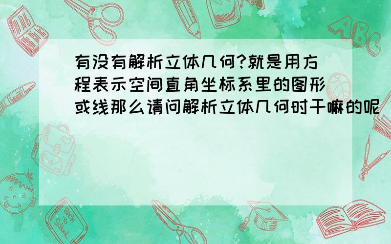 有没有解析立体几何?就是用方程表示空间直角坐标系里的图形或线那么请问解析立体几何时干嘛的呢