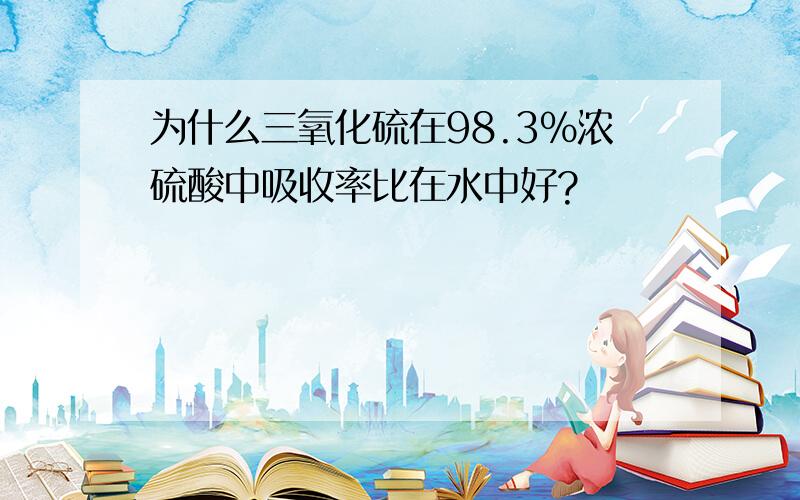 为什么三氧化硫在98.3%浓硫酸中吸收率比在水中好?