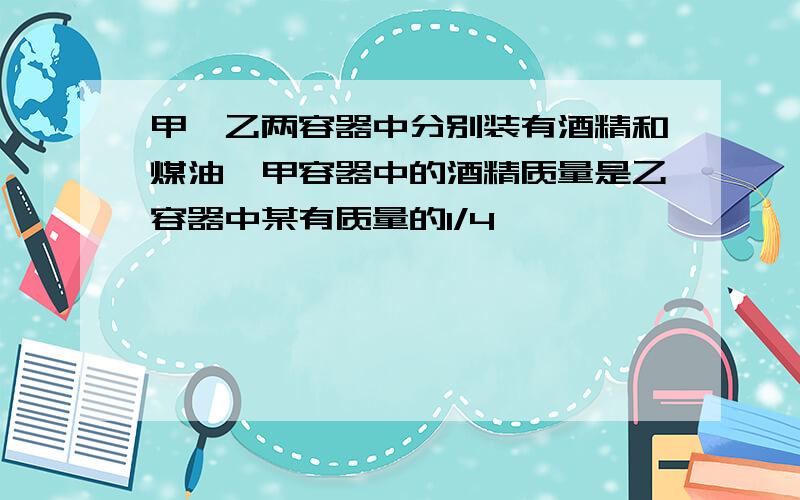 甲,乙两容器中分别装有酒精和煤油,甲容器中的酒精质量是乙容器中某有质量的1/4