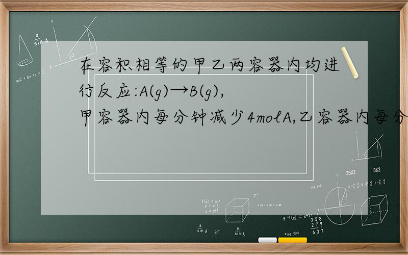 在容积相等的甲乙两容器内均进行反应:A(g)→B(g),甲容器内每分钟减少4molA,乙容器内每分钟减少2molA,则甲