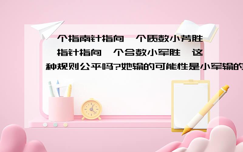 一个指南针指向一个质数小芳胜,指针指向一个合数小军胜,这种规则公平吗?她输的可能性是小军输的可能性